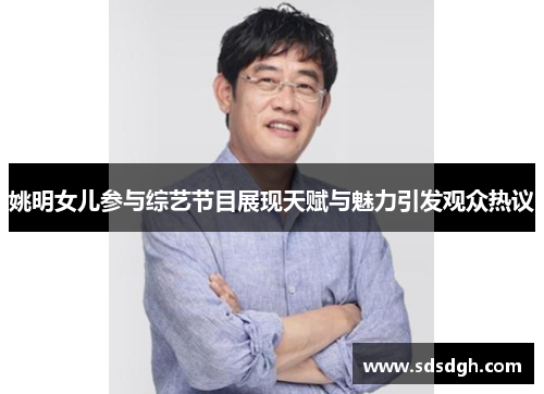 姚明女儿参与综艺节目展现天赋与魅力引发观众热议
