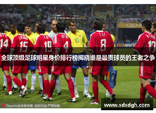 全球顶级足球明星身价排行榜揭晓谁是最贵球员的王者之争