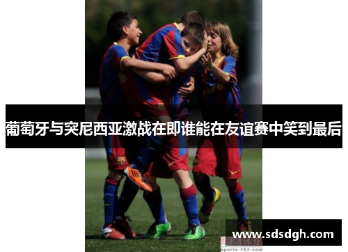 葡萄牙与突尼西亚激战在即谁能在友谊赛中笑到最后