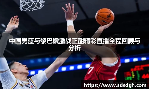 中国男篮与黎巴嫩激战正酣精彩直播全程回顾与分析